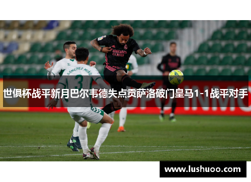 世俱杯战平新月巴尔韦德失点贡萨洛破门皇马1-1战平对手
