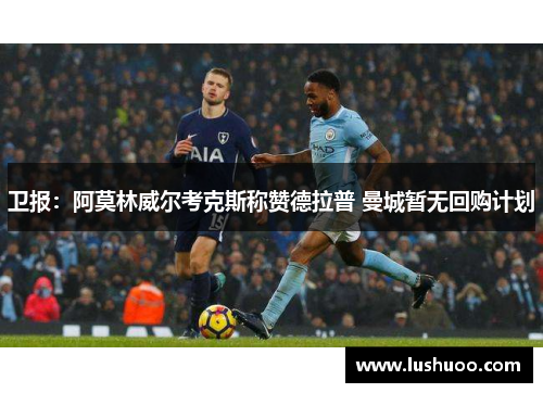 卫报：阿莫林威尔考克斯称赞德拉普 曼城暂无回购计划